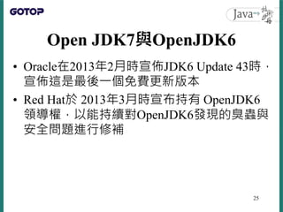Open JDK7與OpenJDK6
• Oracle在2013年2月時宣佈JDK6 Update 43時，
宣佈這是最後一個免費更新版本
• Red Hat於 2013年3月時宣布持有 OpenJDK6
領導權，以能持續對OpenJDK6發現...