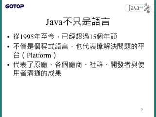 Java不只是語言
• 從1995年至今，已經超過15個年頭
• 不僅是個程式語言，也代表瞭解決問題的平
台（Platform）
• 代表了原廠、各個廠商、社群、開發者與使
用者溝通的成果
3
 