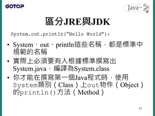 區分JRE與JDK
• System、out、println這些名稱，都是標準中
規範的名稱
• 實際上必須要有人根據標準撰寫出
System.java，編譯為System.class
• 你才能在撰寫第一個Java程式時，使用
System類...