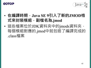 • 在編譯時期，Java SE 9引入了新的JMOD格
式來封裝模組，副檔名為.jmod
• 這些檔案位於JDK資料夾中的jmods資料夾，
每個模組對應的.jmod中就包括了編譯完成的
.class檔案
45
 