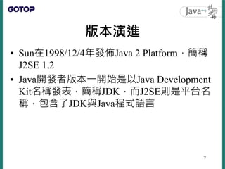 版本演進
• Sun在1998/12/4年發佈Java 2 Platform，簡稱
J2SE 1.2
• Java開發者版本一開始是以Java Development
Kit名稱發表，簡稱JDK，而J2SE則是平台名
稱，包含了JDK與Java...