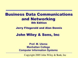 Copyright 2005 John Wiley & Sons, Inc1 - 1
Business Data Communications
and Networking
8th Edition
Jerry Fitzgerald and Alan Dennis
John Wiley & Sons, Inc
Prof. M. Ulema
Manhattan College
Computer Information Systems
 