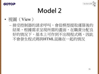 Model 2
• 視圖（View）
– 接受控制器的請求呼叫，會從模型提取運算後的
結果，根據需求呈現所需的畫面，在職責分配良
好的情況下，基本上可作到不出現程式碼，因此
不會發生程式碼與HTML混雜在一起的情況
51
 