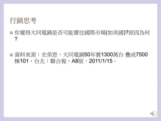 行銷思考
 你覺得大同電鍋是否可能賣往國際市場(如美國)?原因為何
?
 資料來源：史榮恩，大同電鍋50年賣1300萬台 疊成7500
棟101，台北：聯合報，A8版，2011/1/15。
 