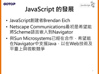 • Brendan Eich在《Effective JavaScript》前
言中這麼描述：
1995年5月在管理階層協迫性且互相衝突的命令：
「讓它看起來像 Java」、「讓初學者容易上手」、
「讓它能控制 Netscape 瀏覽器中幾乎所有...