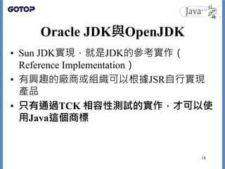 Oracle JDK與OpenJDK
• Sun JDK實現，就是JDK的參考實作（
Reference Implementation）
• 有興趣的廠商或組織可以根據JSR自行實現
產品
• 只有通過TCK 相容性測試的實作，才可以使
用Java這個商標
18
 
