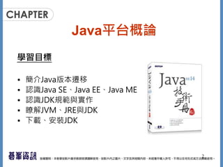 Java平台概論
學習目標
• 簡介Java版本遷移
• 認識Java SE、Java EE、Java ME
• 認識JDK規範與實作
• 瞭解JVM、JRE與JDK
• 下載、安裝JDK
2
 