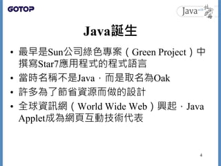 Java誕生
• 最早是Sun公司綠色專案（Green Project）中
撰寫Star7應用程式的程式語言
• 當時名稱不是Java，而是取名為Oak
• 許多為了節省資源而做的設計
• 全球資訊網（World Wide Web）興起，Java
Applet成為網頁互動技術代表
4
 