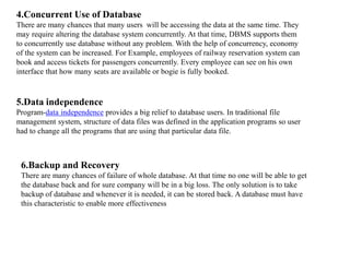 4.Concurrent Use of Database
There are many chances that many users will be accessing the data at the same time. They
may require altering the database system concurrently. At that time, DBMS supports them
to concurrently use database without any problem. With the help of concurrency, economy
of the system can be increased. For Example, employees of railway reservation system can
book and access tickets for passengers concurrently. Every employee can see on his own
interface that how many seats are available or bogie is fully booked.
5.Data independence
Program-data independence provides a big relief to database users. In traditional file
management system, structure of data files was defined in the application programs so user
had to change all the programs that are using that particular data file.
6.Backup and Recovery
There are many chances of failure of whole database. At that time no one will be able to get
the database back and for sure company will be in a big loss. The only solution is to take
backup of database and whenever it is needed, it can be stored back. A database must have
this characteristic to enable more effectiveness
 