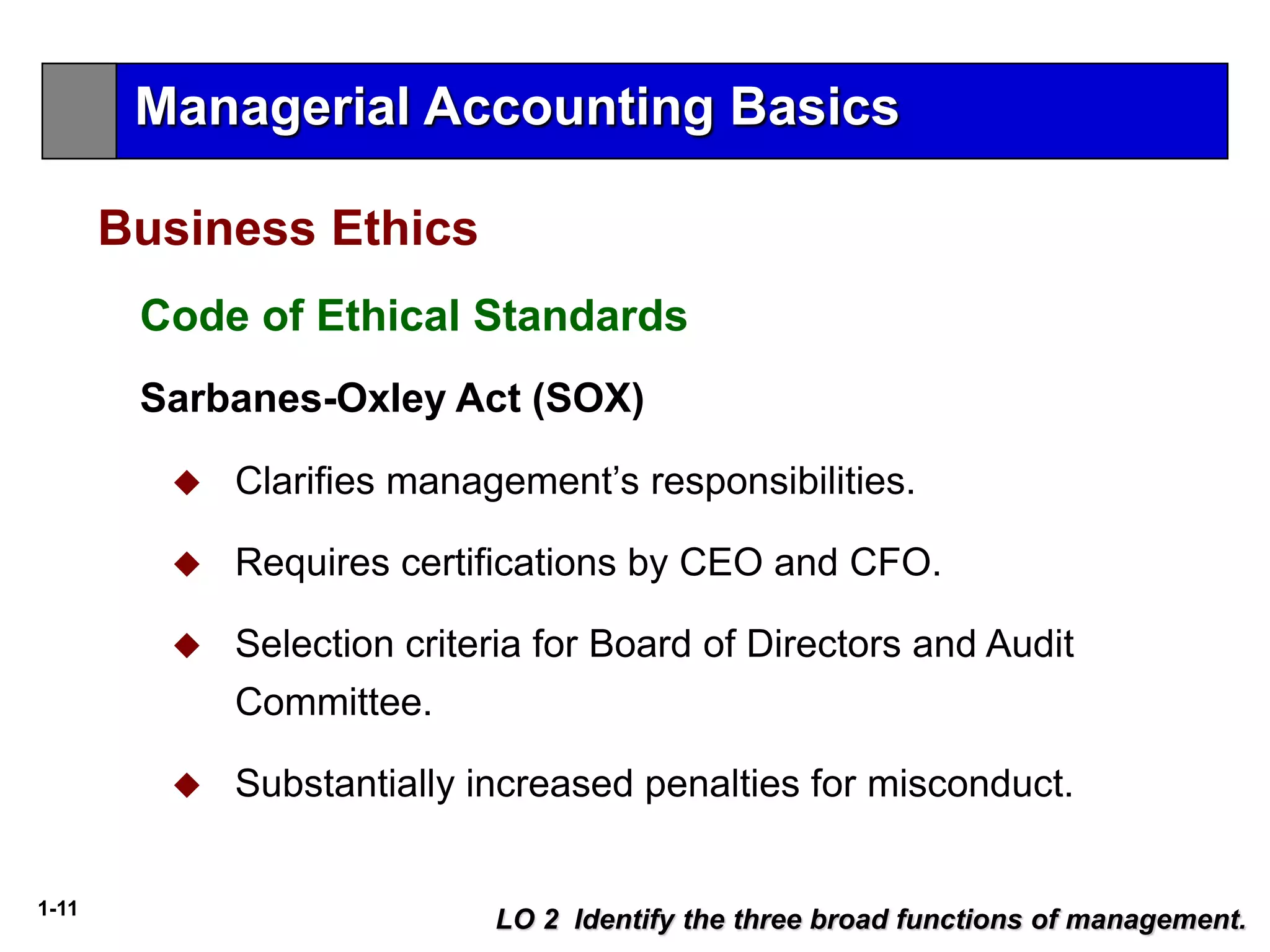 1-11
LO 2 Identify the three broad functions of management.
Business Ethics
Sarbanes-Oxley Act (SOX)
 Clarifies management’s responsibilities.
 Requires certifications by CEO and CFO.
 Selection criteria for Board of Directors and Audit
Committee.
 Substantially increased penalties for misconduct.
Code of Ethical Standards
Managerial Accounting Basics
 