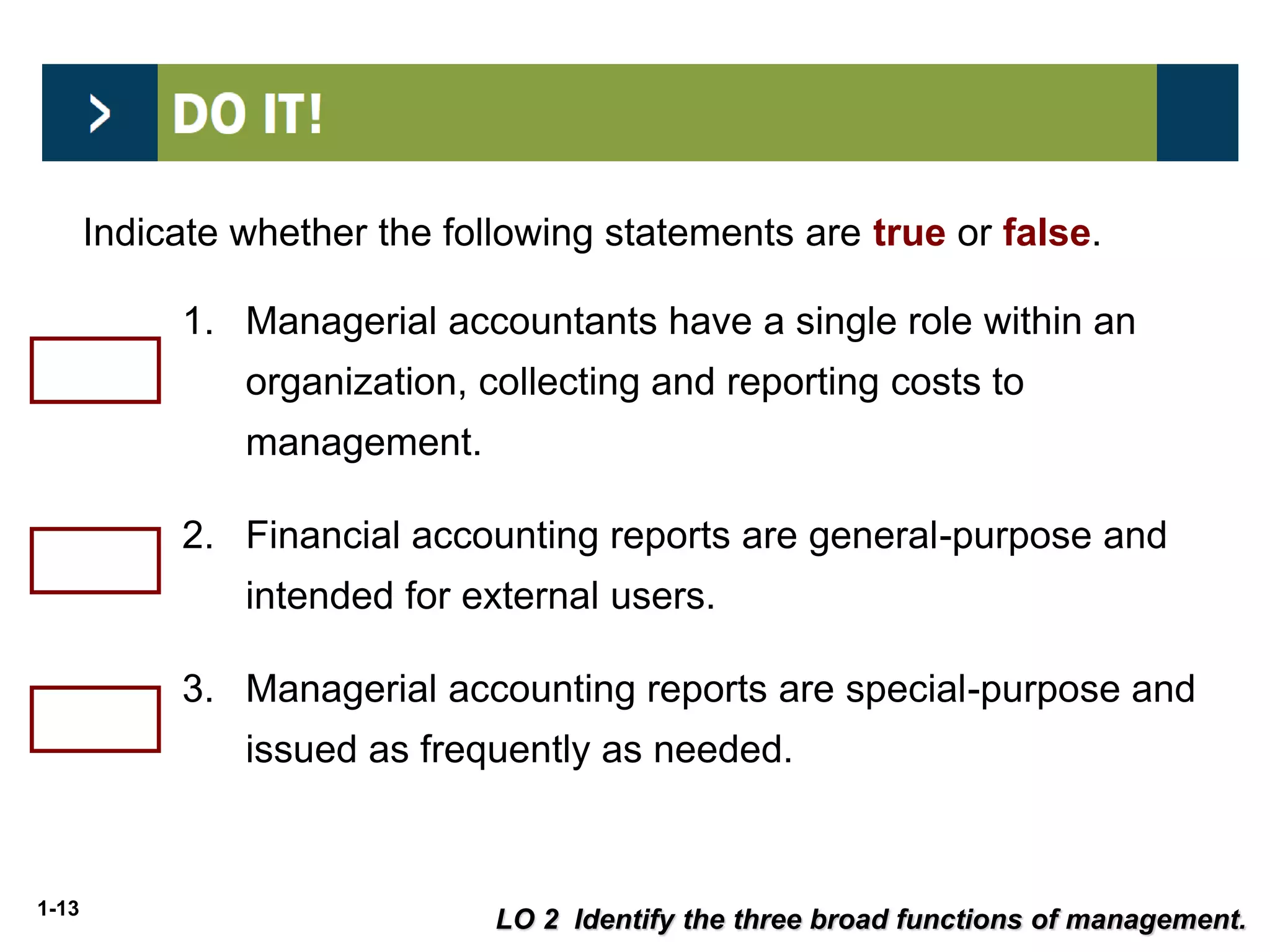 1-13
Indicate whether the following statements are true or false.
1. Managerial accountants have a single role within an
organization, collecting and reporting costs to
management.
2. Financial accounting reports are general-purpose and
intended for external users.
3. Managerial accounting reports are special-purpose and
issued as frequently as needed.
False
True
True
LO 2 Identify the three broad functions of management.
 