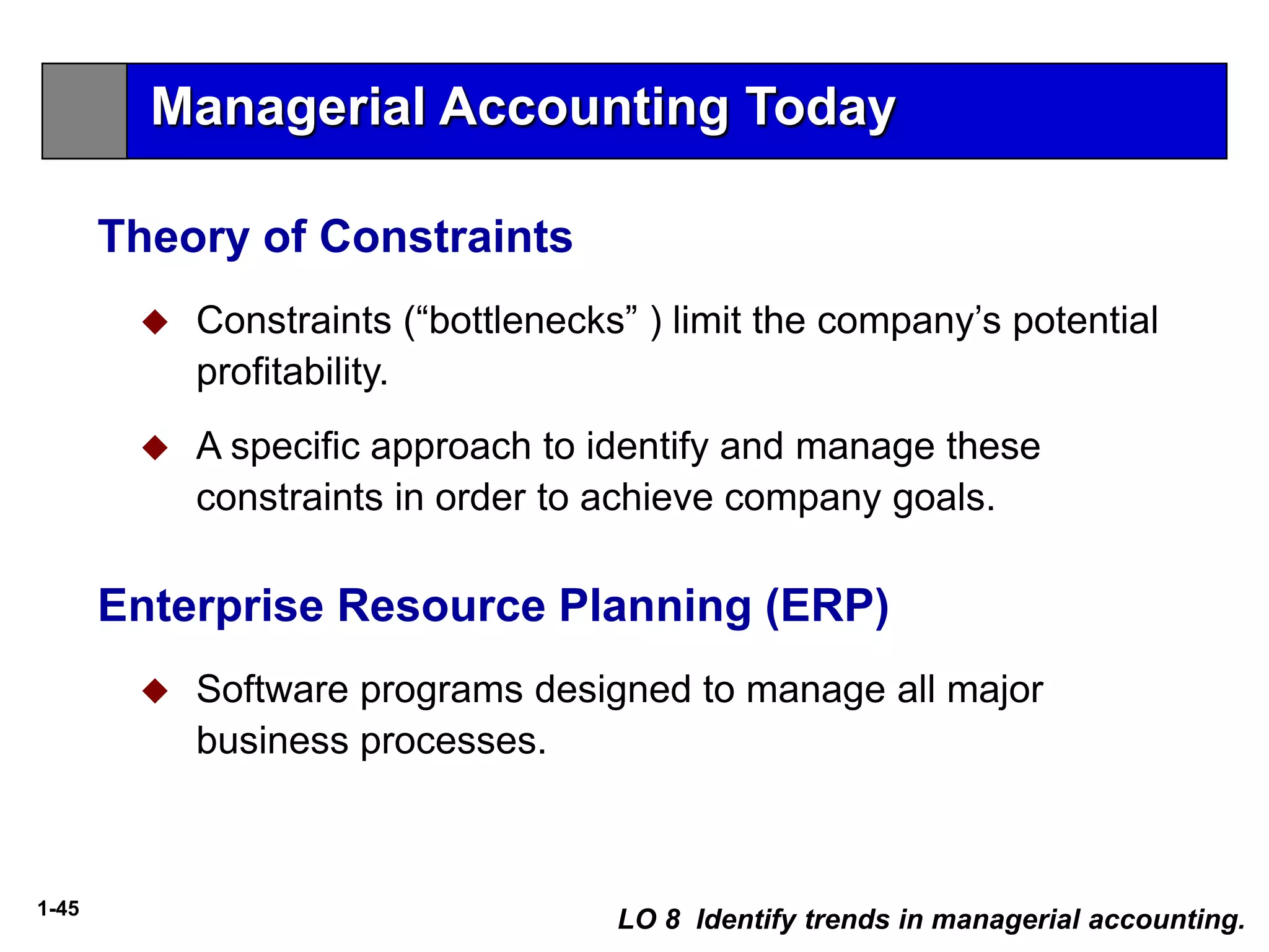 1-45
 Constraints (“bottlenecks” ) limit the company’s potential
profitability.
 A specific approach to identify and manage these
constraints in order to achieve company goals.
Theory of Constraints
LO 8 Identify trends in managerial accounting.
 Software programs designed to manage all major
business processes.
Enterprise Resource Planning (ERP)
Managerial Accounting Today
 