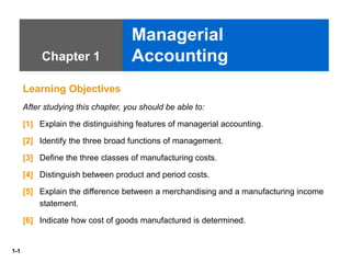 1-1
Chapter 1
Managerial
Accounting
Learning Objectives
After studying this chapter, you should be able to:
[1] Explain the distinguishing features of managerial accounting.
[2] Identify the three broad functions of management.
[3] Define the three classes of manufacturing costs.
[4] Distinguish between product and period costs.
[5] Explain the difference between a merchandising and a manufacturing income
statement.
[6] Indicate how cost of goods manufactured is determined.
 