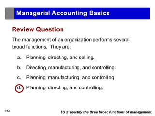 1-12
a. Planning, directing, and selling.
b. Directing, manufacturing, and controlling.
c. Planning, manufacturing, and controlling.
d. Planning, directing, and controlling.
The management of an organization performs several
broad functions. They are:
LO 2 Identify the three broad functions of management.
Managerial Accounting Basics
Review Question
 