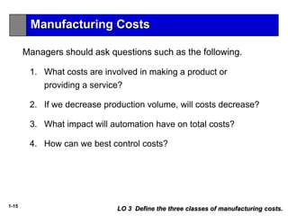 1-15
LO 3 Define the three classes of manufacturing costs.
Managers should ask questions such as the following.
1. What costs are involved in making a product or
providing a service?
2. If we decrease production volume, will costs decrease?
3. What impact will automation have on total costs?
4. How can we best control costs?
Manufacturing Costs
 