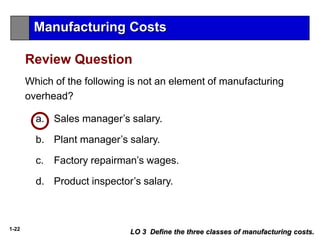 1-22
Which of the following is not an element of manufacturing
overhead?
a. Sales manager’s salary.
b. Plant manager’s salary.
c. Factory repairman’s wages.
d. Product inspector’s salary.
Review Question
LO 3 Define the three classes of manufacturing costs.
Manufacturing Costs
 