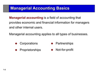 1-3
Managerial accounting is a field of accounting that
provides economic and financial information for managers
and other internal users.
Managerial accounting applies to all types of businesses.
 Corporations
 Proprietorships
 Partnerships
 Not-for-profit
Managerial Accounting Basics
 