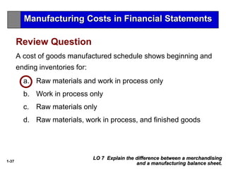 1-37
a. Raw materials and work in process only
b. Work in process only
c. Raw materials only
d. Raw materials, work in process, and finished goods
A cost of goods manufactured schedule shows beginning and
ending inventories for:
Review Question
LO 7 Explain the difference between a merchandising
and a manufacturing balance sheet.
Manufacturing Costs in Financial Statements
 