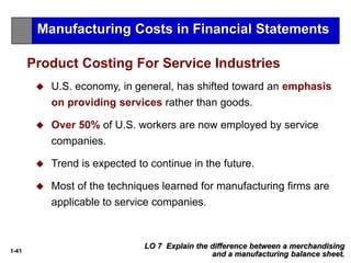 1-41
 U.S. economy, in general, has shifted toward an emphasis
on providing services rather than goods.
 Over 50% of U.S. workers are now employed by service
companies.
 Trend is expected to continue in the future.
 Most of the techniques learned for manufacturing firms are
applicable to service companies.
Product Costing For Service Industries
LO 7 Explain the difference between a merchandising
and a manufacturing balance sheet.
Manufacturing Costs in Financial Statements
 