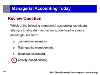 1-48
Which of the following managerial accounting techniques
attempts to allocate manufacturing overhead in a more
meaningful manner?
a. Just-in-time inventory.
b. Total-quality management.
c. Balanced scorecard.
d. Activity-based costing.
Review Question
LO 8 Identify trends in managerial accounting.
Managerial Accounting Today
 