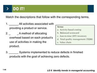1-49
3. ______ Systems implemented to reduce defects in finished
products with the goal of achieving zero defects.
1. ______ All activities associated with
providing a product or service.
2. ______ A method of allocating
overhead based on each product’s
use of activities in making the
product.
Match the descriptions that follow with the corresponding terms.
e
a
d
LO 8 Identify trends in managerial accounting.
 