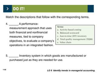 1-50
4. ______ A performance-
measurement approach that uses
both financial and nonfinancial
measures, tied to company
objectives, to evaluate a company’s
operations in an integrated fashion.
b
c5. ______ Inventory system in which goods are manufactured or
purchased just as they are needed for use.
LO 8 Identify trends in managerial accounting.
Match the descriptions that follow with the corresponding terms.
 