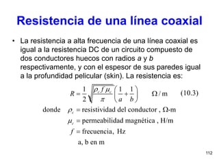 112
Resistencia de una línea coaxial
• La resistencia a alta frecuencia de una línea coaxial es
igual a la resistencia DC de un circuito compuesto de
dos conductores huecos con radios a y b
respectivamente, y con el espesor de sus paredes igual
a la profundidad pelicular (skin). La resistencia es:
(10.3)
1 1 1
/ m
2
donde resistividad del conductor , -m
permeabilidad magnética , H/m
frecuencia, Hz
a, b en m
c c
c
c
f
R
a b
f
 



 
   
 
 


 