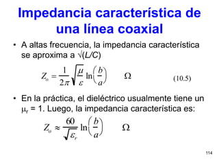 114
Impedancia característica de
una línea coaxial
• A altas frecuencia, la impedancia característica
se aproxima a (L/C)
• En la práctica, el dieléctrico usualmente tiene un
r = 1. Luego, la impedancia característica es:
(10.5)Zo 
1
2


ln
b
a



 
Zo 
60
r
ln
b
a



 
 