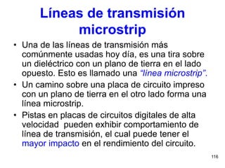 116
Líneas de transmisión
microstrip
• Una de las líneas de transmisión más
comúnmente usadas hoy día, es una tira sobre
un dieléctrico con un plano de tierra en el lado
opuesto. Esto es llamado una “línea microstrip”.
• Un camino sobre una placa de circuito impreso
con un plano de tierra en el otro lado forma una
línea microstrip.
• Pistas en placas de circuitos digitales de alta
velocidad pueden exhibir comportamiento de
línea de transmisión, el cual puede tener el
mayor impacto en el rendimiento del circuito.
 