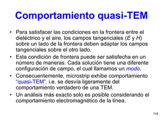 119
Comportamiento quasi-TEM
• Para satisfacer las condiciones en la frontera entre el
dieléctrico y el aire, los campos tangenciales (E y H)
sobre un lado de la frontera deben adaptar los campos
tangenciales sobre el otro lado.
• Esta condición de frontera puede ser satisfecha en un
número de maneras. Cada solución tiene una diferente
configuración de campo, el cual llamamos un modo.
• Consecuentemente, microstrip exhibe comportamiento
“quasi-TEM”. i.e. se desvía ligeramente del
comportamiento verdadero de una TEM.
• Un análisis más exacto solo es posible considerando el
comportamiento electromagnético de la línea.
 