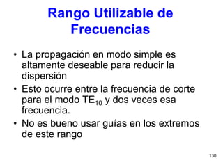 130
Rango Utilizable de
Frecuencias
• La propagación en modo simple es
altamente deseable para reducir la
dispersión
• Esto ocurre entre la frecuencia de corte
para el modo TE10 y dos veces esa
frecuencia.
• No es bueno usar guías en los extremos
de este rango
 