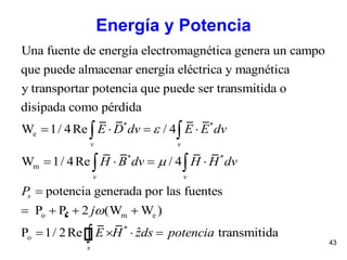 43
Energía y Potencia
* *
e
Una fuente de energía electromagnética genera un campo
que puede almacenar energía eléctrica y magnética
y transportar potencia que puede ser transmitida o
disipada como pérdida
W 1/ 4Re / 4   v
E D dv E E
* *
m
o m e
*
o
W 1/ 4Re / 4
potencia generada por las fuentes
P P 2 (W W )
ˆP 1/ 2Re transmitida


   

   
   

 

v
v v
s
s
dv
H B dv H H dv
P
j
E H zds potencia
 