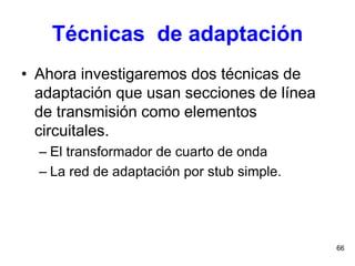 66
Técnicas de adaptación
• Ahora investigaremos dos técnicas de
adaptación que usan secciones de línea
de transmisión como elementos
circuitales.
– El transformador de cuarto de onda
– La red de adaptación por stub simple.
 