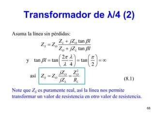 68
Asuma la línea sin pérdidas:
Note que ZS es puramente real, así la línea nos permite
transformar un valor de resistencia en otro valor de resistencia.
(8.1)
2
tan
tan
2
y tan tan tan
4 2
así
L O
S O
O L
O O
S O
L L
Z jZ l
Z Z
Z jZ l
l
jZ Z
Z Z
jZ R


  





   
      
   
 
Transformador de λ/4 (2)
 
