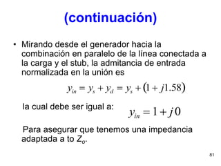 81
• Mirando desde el generador hacia la
combinación en paralelo de la línea conectada a
la carga y el stub, la admitancia de entrada
normalizada en la unión es
la cual debe ser igual a:
Para asegurar que tenemos una impedancia
adaptada a to Zo.
yin  ys  yd  ys  1 j1.58 
yin  1 j0
(continuación)
 