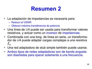 85
Resumen 2
• La adaptación de impedancias es necesaria para:
– Reducir el VSWR
– Obtener máxima transferencia de potencia
• Una línea de λ/4 puede ser usada para transformar valores
resistivos, y actuar como un inversor de impedancias.
• Combinada con una long. de línea en serie, un transforma-
dor de λ/4 puede adaptar cargas complejas a una resistiva
Zo.
• Una red adaptadora de stub simple también puede usarse.
• Ambos tipos de redes adaptadoras son de banda angosta:
son diseñadas para operar solamente a una frecuencia.
 