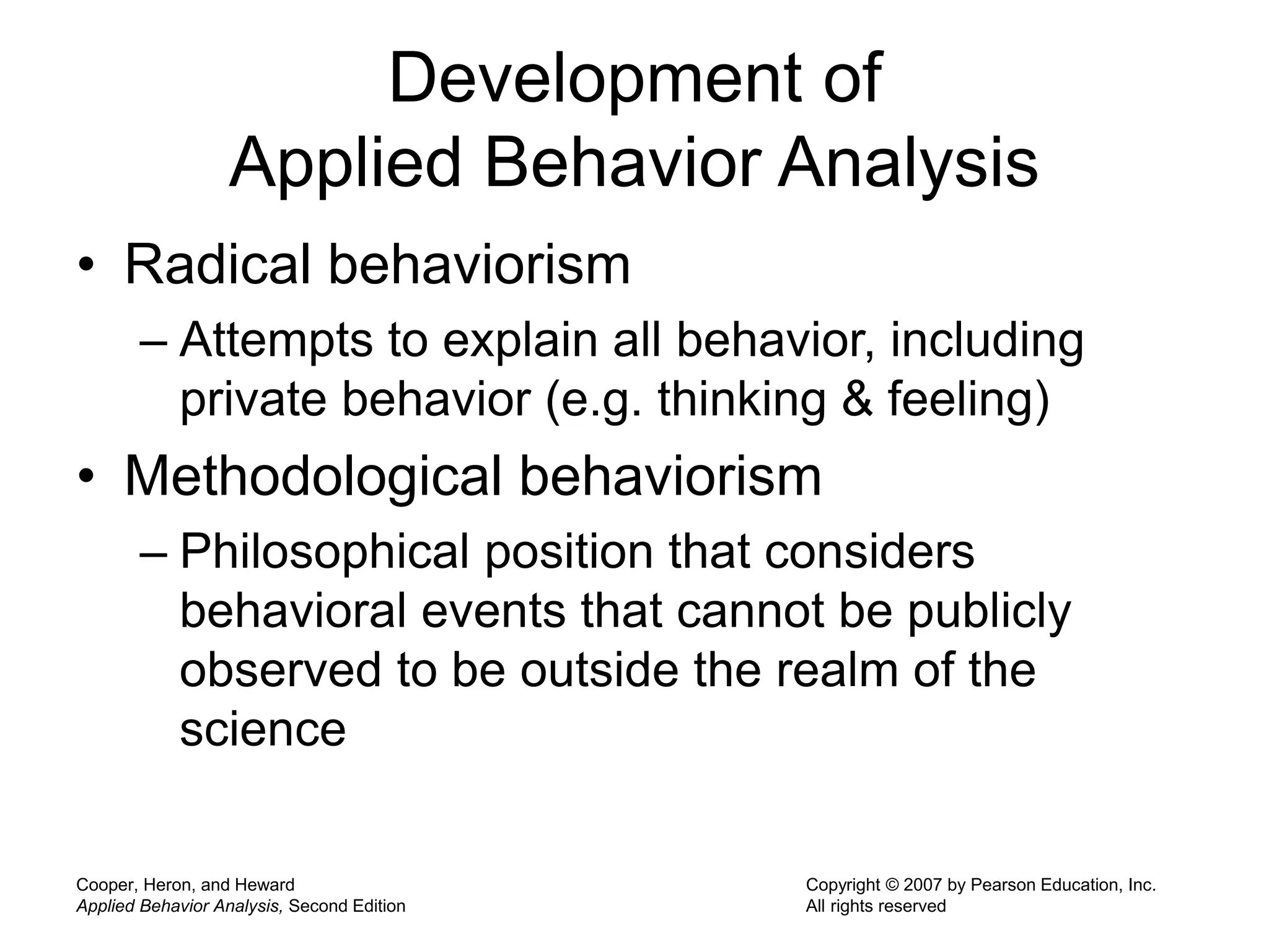 Cooper, Heron, and Heward
Applied Behavior Analysis, Second Edition
Copyright © 2007 by Pearson Education, Inc.
All rights reserved
Development of
Applied Behavior Analysis
• Radical behaviorism
– Attempts to explain all behavior, including
private behavior (e.g. thinking & feeling)
• Methodological behaviorism
– Philosophical position that considers
behavioral events that cannot be publicly
observed to be outside the realm of the
science
 