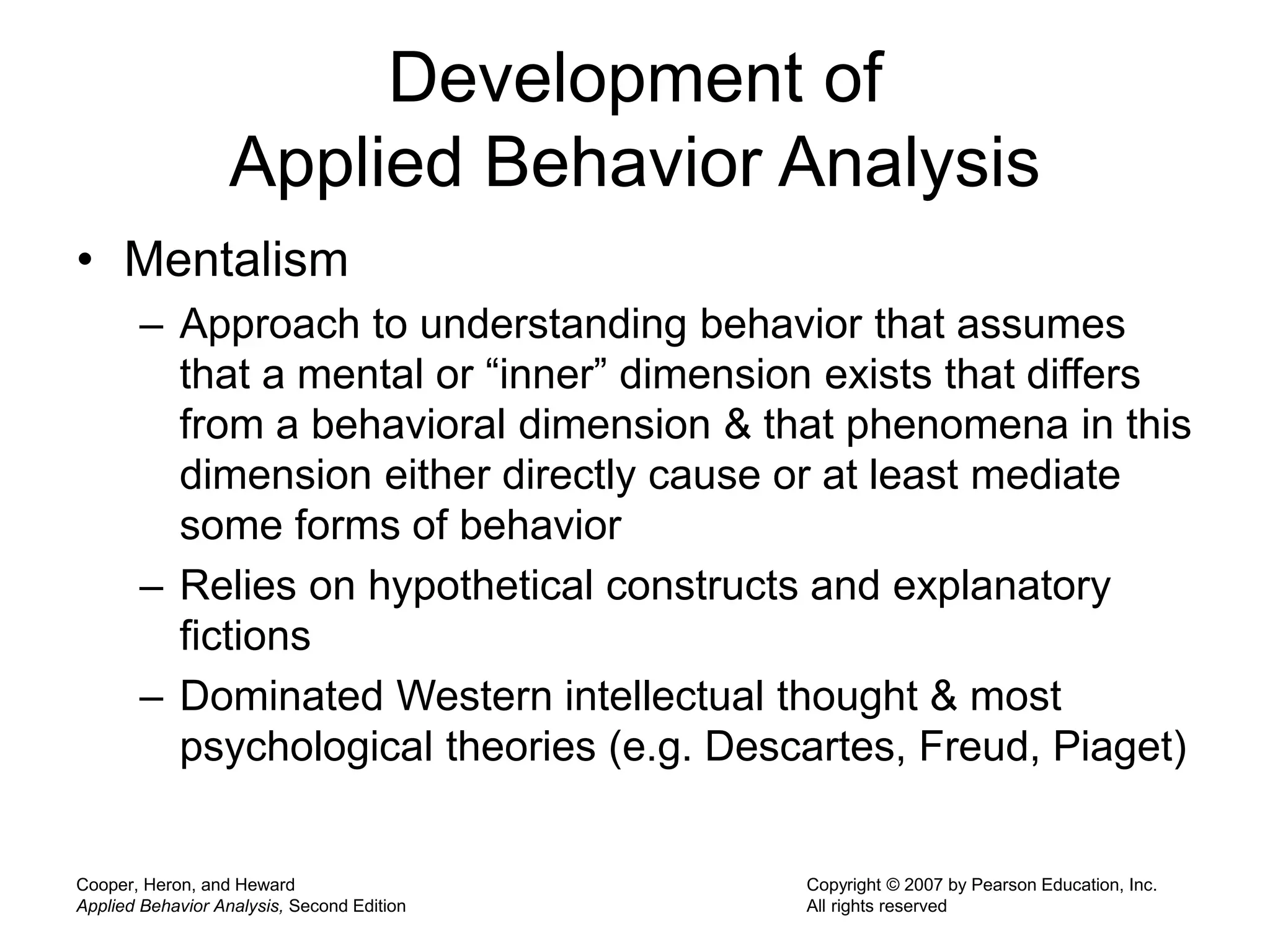 Cooper, Heron, and Heward
Applied Behavior Analysis, Second Edition
Copyright © 2007 by Pearson Education, Inc.
All rights reserved
Development of
Applied Behavior Analysis
• Mentalism
– Approach to understanding behavior that assumes
that a mental or “inner” dimension exists that differs
from a behavioral dimension & that phenomena in this
dimension either directly cause or at least mediate
some forms of behavior
– Relies on hypothetical constructs and explanatory
fictions
– Dominated Western intellectual thought & most
psychological theories (e.g. Descartes, Freud, Piaget)
 