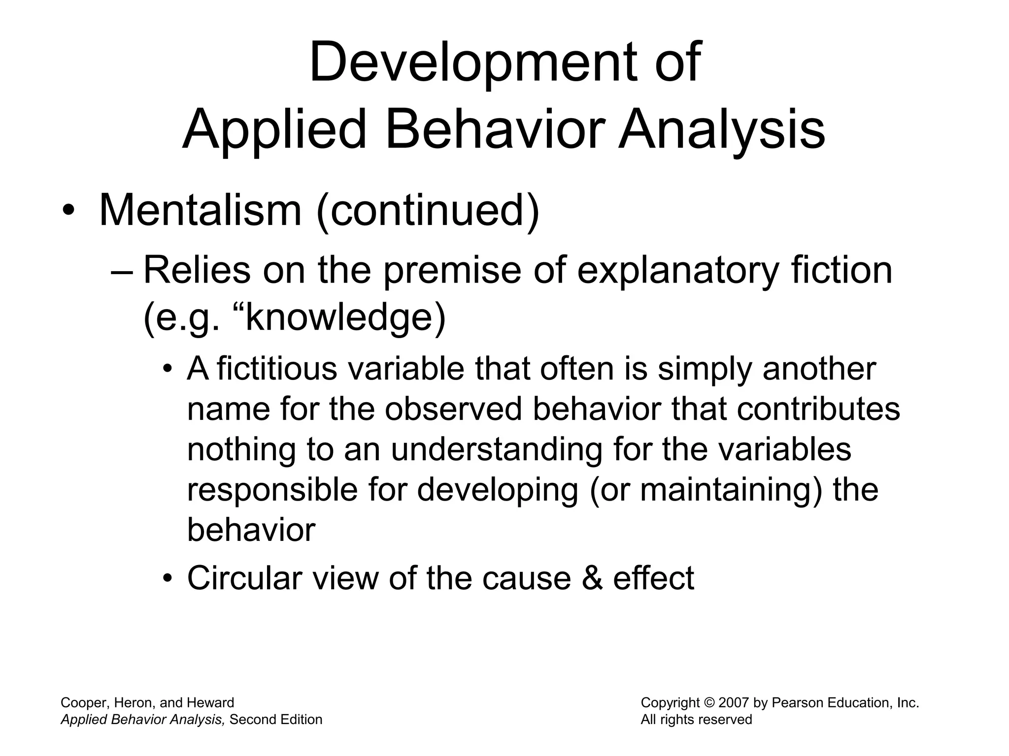 Cooper, Heron, and Heward
Applied Behavior Analysis, Second Edition
Copyright © 2007 by Pearson Education, Inc.
All rights reserved
Development of
Applied Behavior Analysis
• Mentalism (continued)
– Relies on the premise of explanatory fiction
(e.g. “knowledge)
• A fictitious variable that often is simply another
name for the observed behavior that contributes
nothing to an understanding for the variables
responsible for developing (or maintaining) the
behavior
• Circular view of the cause & effect
 