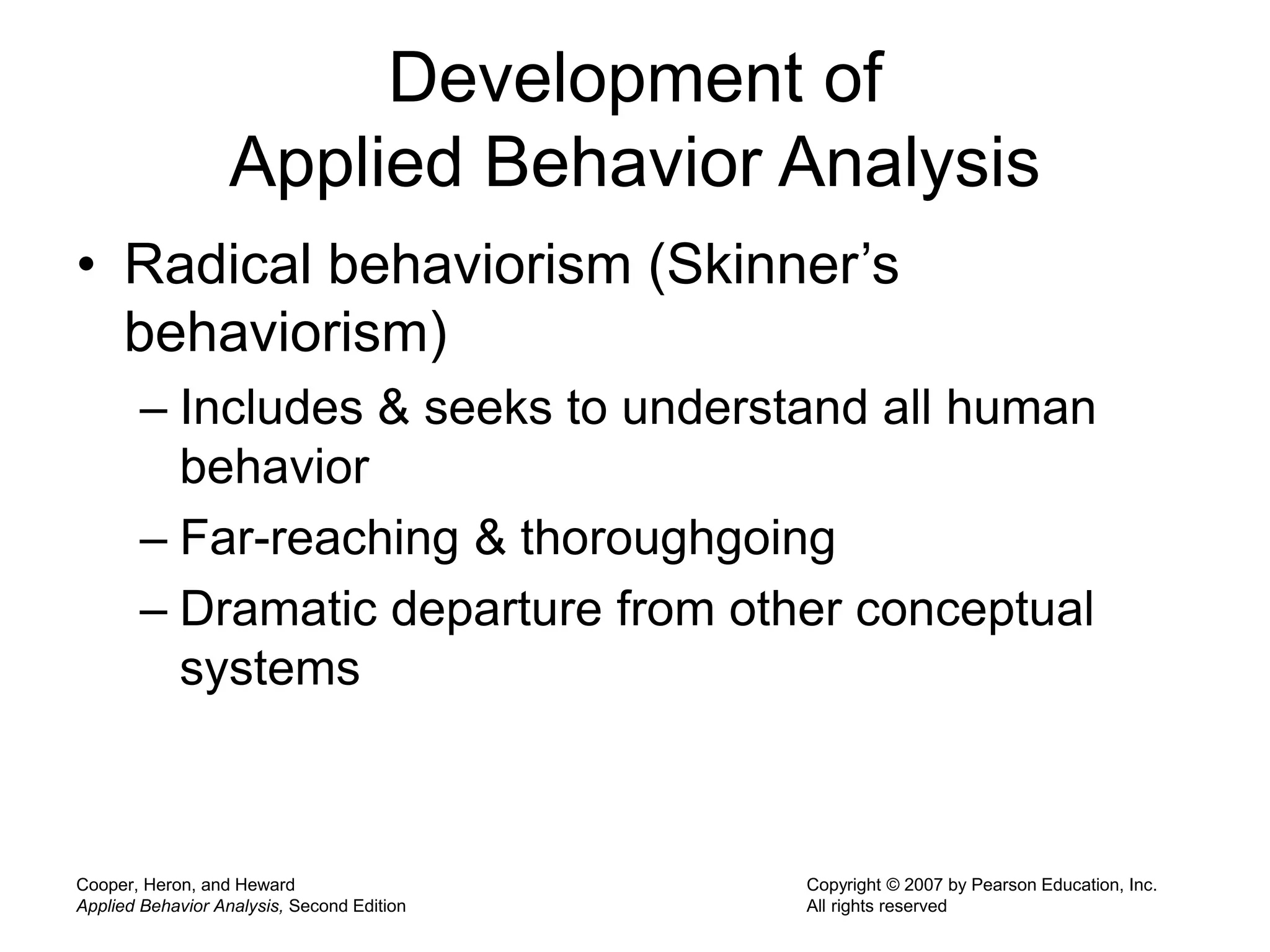 Cooper, Heron, and Heward
Applied Behavior Analysis, Second Edition
Copyright © 2007 by Pearson Education, Inc.
All rights reserved
Development of
Applied Behavior Analysis
• Radical behaviorism (Skinner’s
behaviorism)
– Includes & seeks to understand all human
behavior
– Far-reaching & thoroughgoing
– Dramatic departure from other conceptual
systems
 