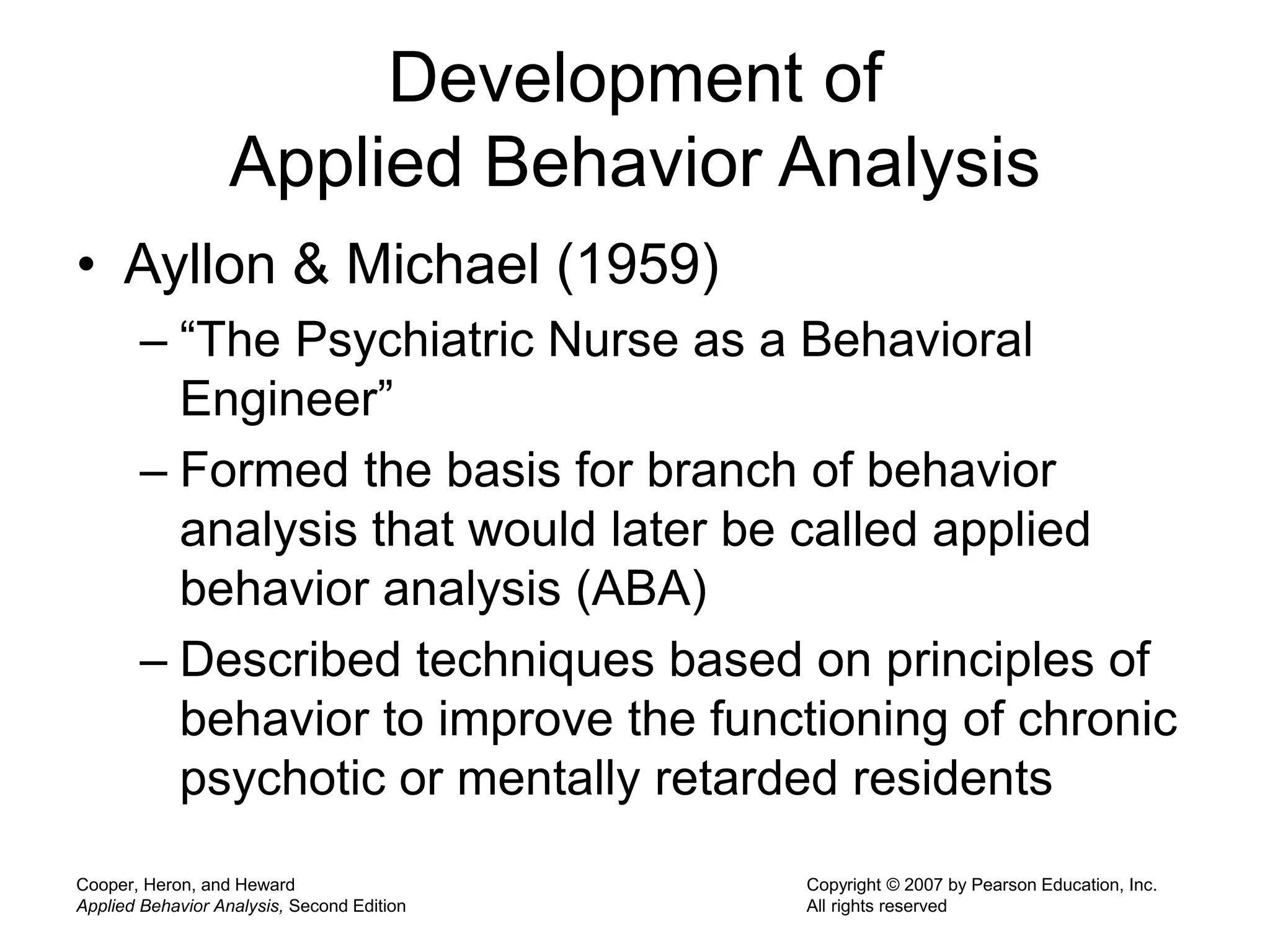 Cooper, Heron, and Heward
Applied Behavior Analysis, Second Edition
Copyright © 2007 by Pearson Education, Inc.
All rights reserved
Development of
Applied Behavior Analysis
• Ayllon & Michael (1959)
– “The Psychiatric Nurse as a Behavioral
Engineer”
– Formed the basis for branch of behavior
analysis that would later be called applied
behavior analysis (ABA)
– Described techniques based on principles of
behavior to improve the functioning of chronic
psychotic or mentally retarded residents
 