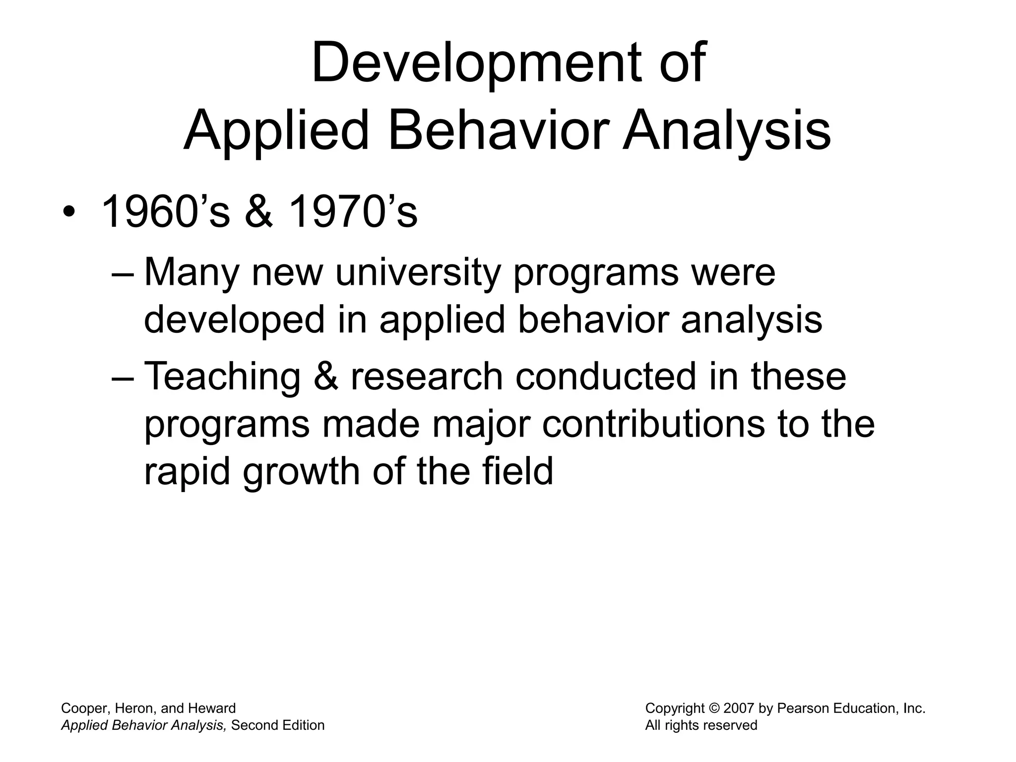 Cooper, Heron, and Heward
Applied Behavior Analysis, Second Edition
Copyright © 2007 by Pearson Education, Inc.
All rights reserved
Development of
Applied Behavior Analysis
• 1960’s & 1970’s
– Many new university programs were
developed in applied behavior analysis
– Teaching & research conducted in these
programs made major contributions to the
rapid growth of the field
 