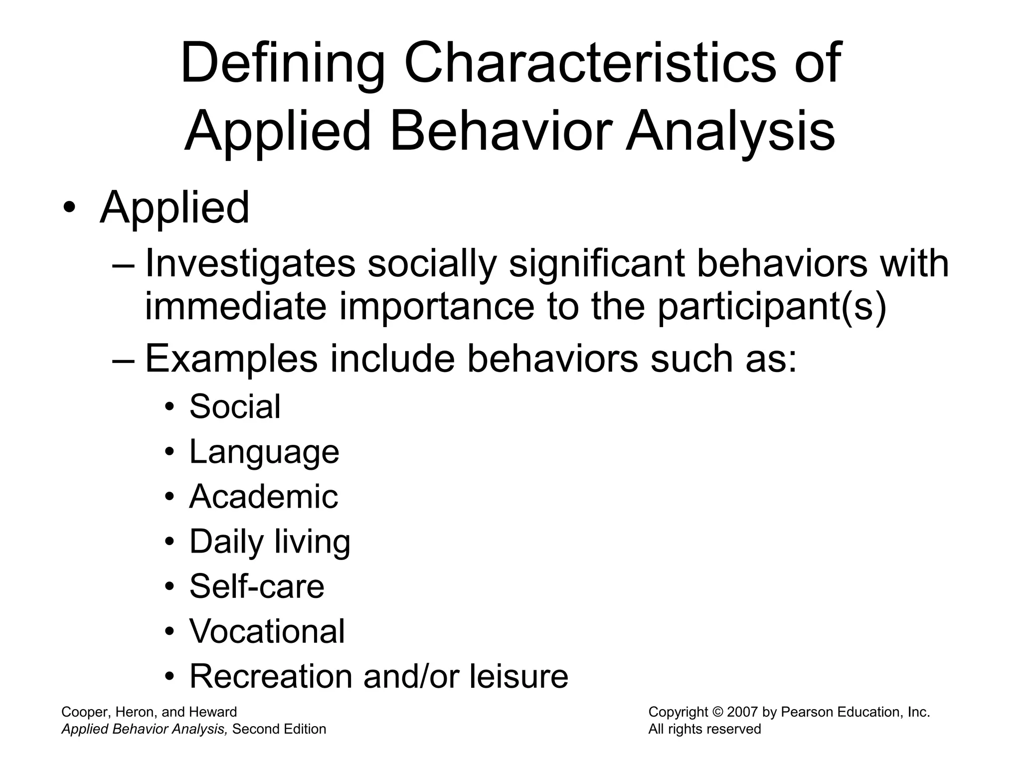 Cooper, Heron, and Heward
Applied Behavior Analysis, Second Edition
Copyright © 2007 by Pearson Education, Inc.
All rights reserved
Defining Characteristics of
Applied Behavior Analysis
• Applied
– Investigates socially significant behaviors with
immediate importance to the participant(s)
– Examples include behaviors such as:
• Social
• Language
• Academic
• Daily living
• Self-care
• Vocational
• Recreation and/or leisure
 
