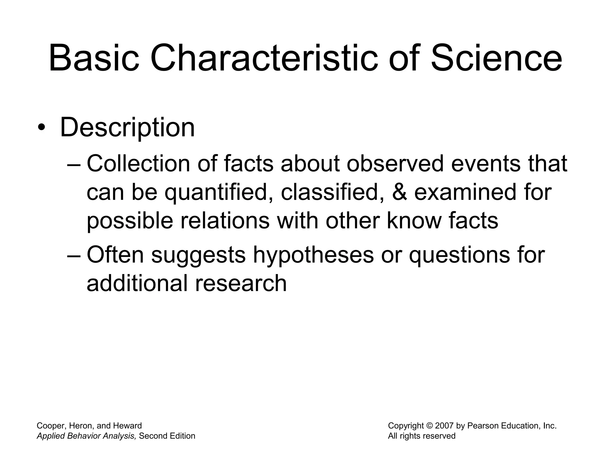 Cooper, Heron, and Heward
Applied Behavior Analysis, Second Edition
Copyright © 2007 by Pearson Education, Inc.
All rights reserved
Basic Characteristic of Science
• Description
– Collection of facts about observed events that
can be quantified, classified, & examined for
possible relations with other know facts
– Often suggests hypotheses or questions for
additional research
 