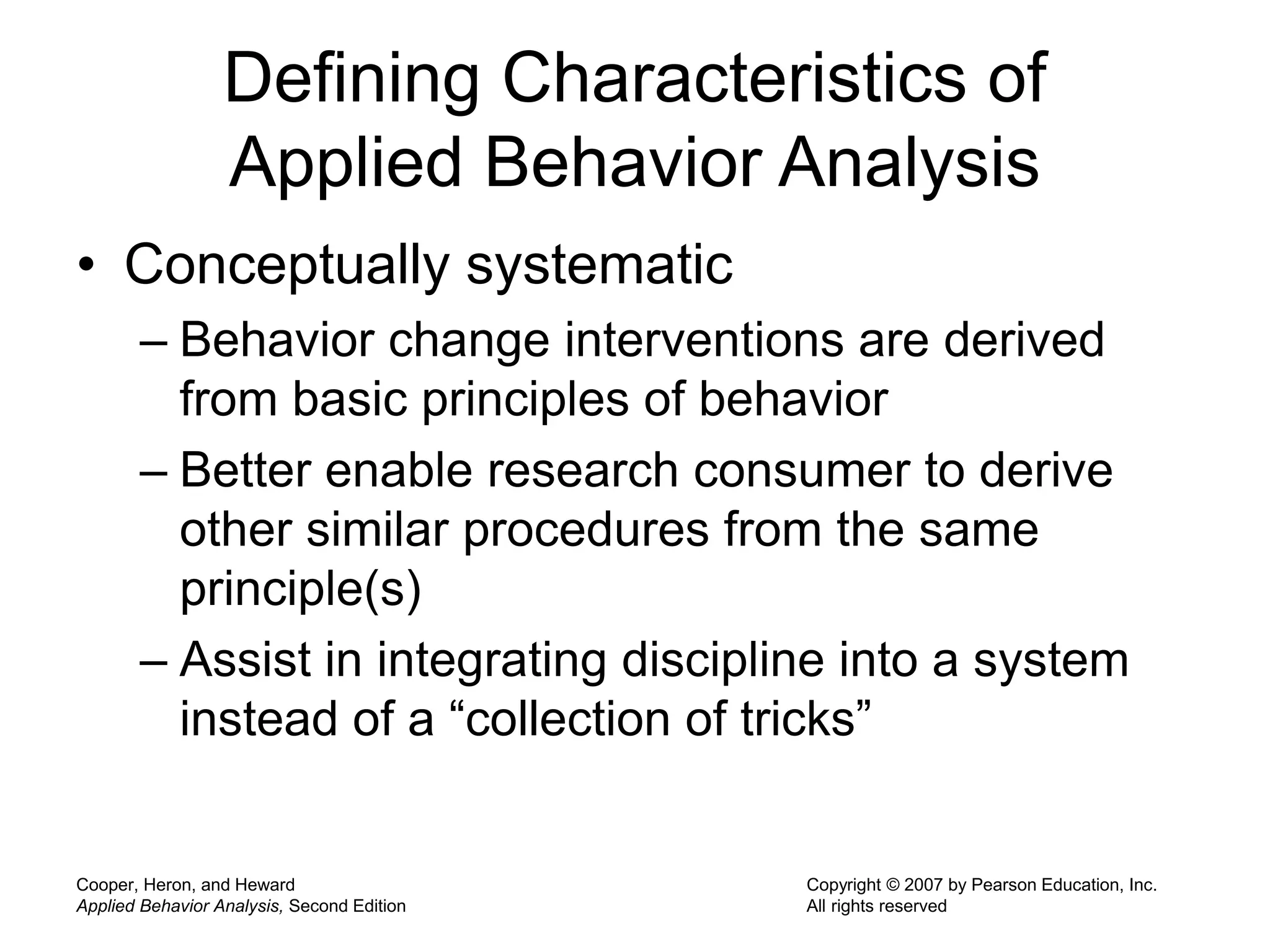 Cooper, Heron, and Heward
Applied Behavior Analysis, Second Edition
Copyright © 2007 by Pearson Education, Inc.
All rights reserved
Defining Characteristics of
Applied Behavior Analysis
• Conceptually systematic
– Behavior change interventions are derived
from basic principles of behavior
– Better enable research consumer to derive
other similar procedures from the same
principle(s)
– Assist in integrating discipline into a system
instead of a “collection of tricks”
 