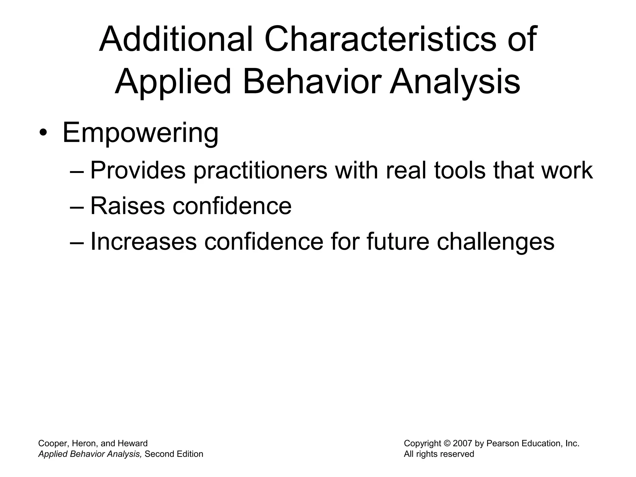 Cooper, Heron, and Heward
Applied Behavior Analysis, Second Edition
Copyright © 2007 by Pearson Education, Inc.
All rights reserved
Additional Characteristics of
Applied Behavior Analysis
• Empowering
– Provides practitioners with real tools that work
– Raises confidence
– Increases confidence for future challenges
 