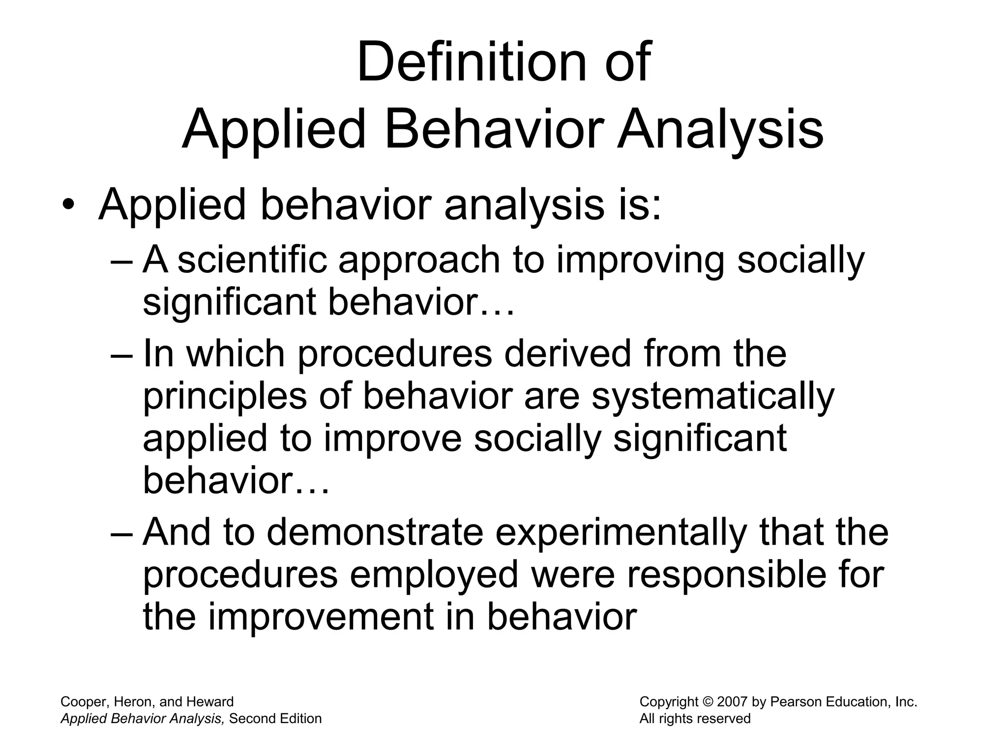 Cooper, Heron, and Heward
Applied Behavior Analysis, Second Edition
Copyright © 2007 by Pearson Education, Inc.
All rights reserved
Definition of
Applied Behavior Analysis
• Applied behavior analysis is:
– A scientific approach to improving socially
significant behavior…
– In which procedures derived from the
principles of behavior are systematically
applied to improve socially significant
behavior…
– And to demonstrate experimentally that the
procedures employed were responsible for
the improvement in behavior
 