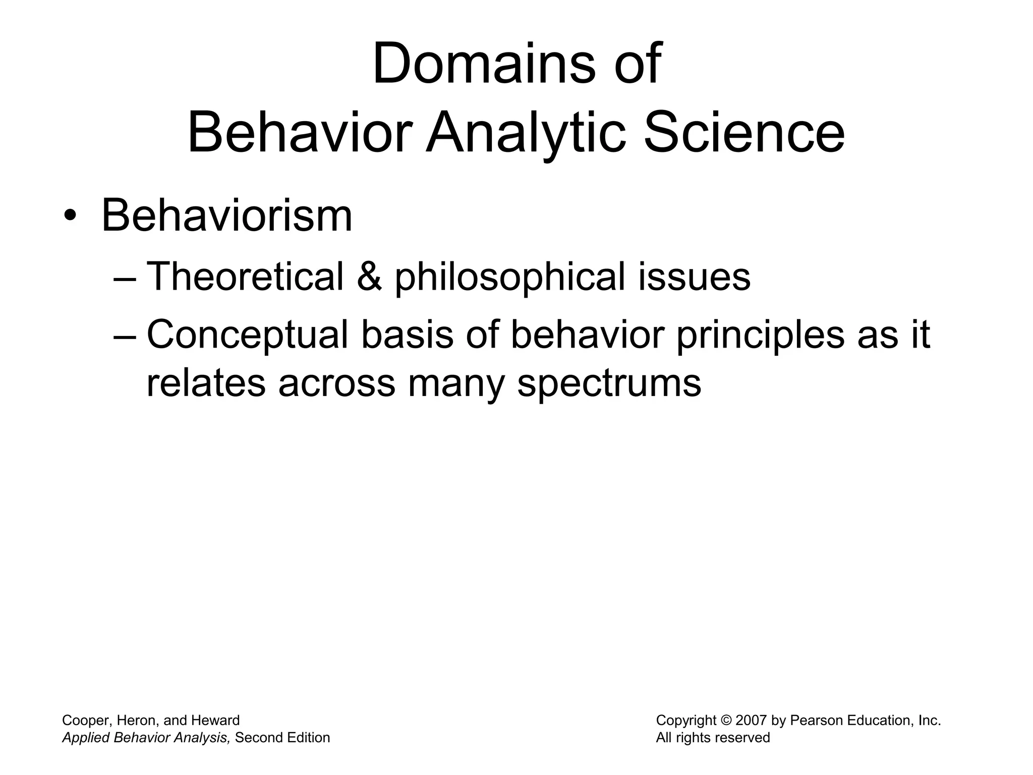 Cooper, Heron, and Heward
Applied Behavior Analysis, Second Edition
Copyright © 2007 by Pearson Education, Inc.
All rights reserved
Domains of
Behavior Analytic Science
• Behaviorism
– Theoretical & philosophical issues
– Conceptual basis of behavior principles as it
relates across many spectrums
 
