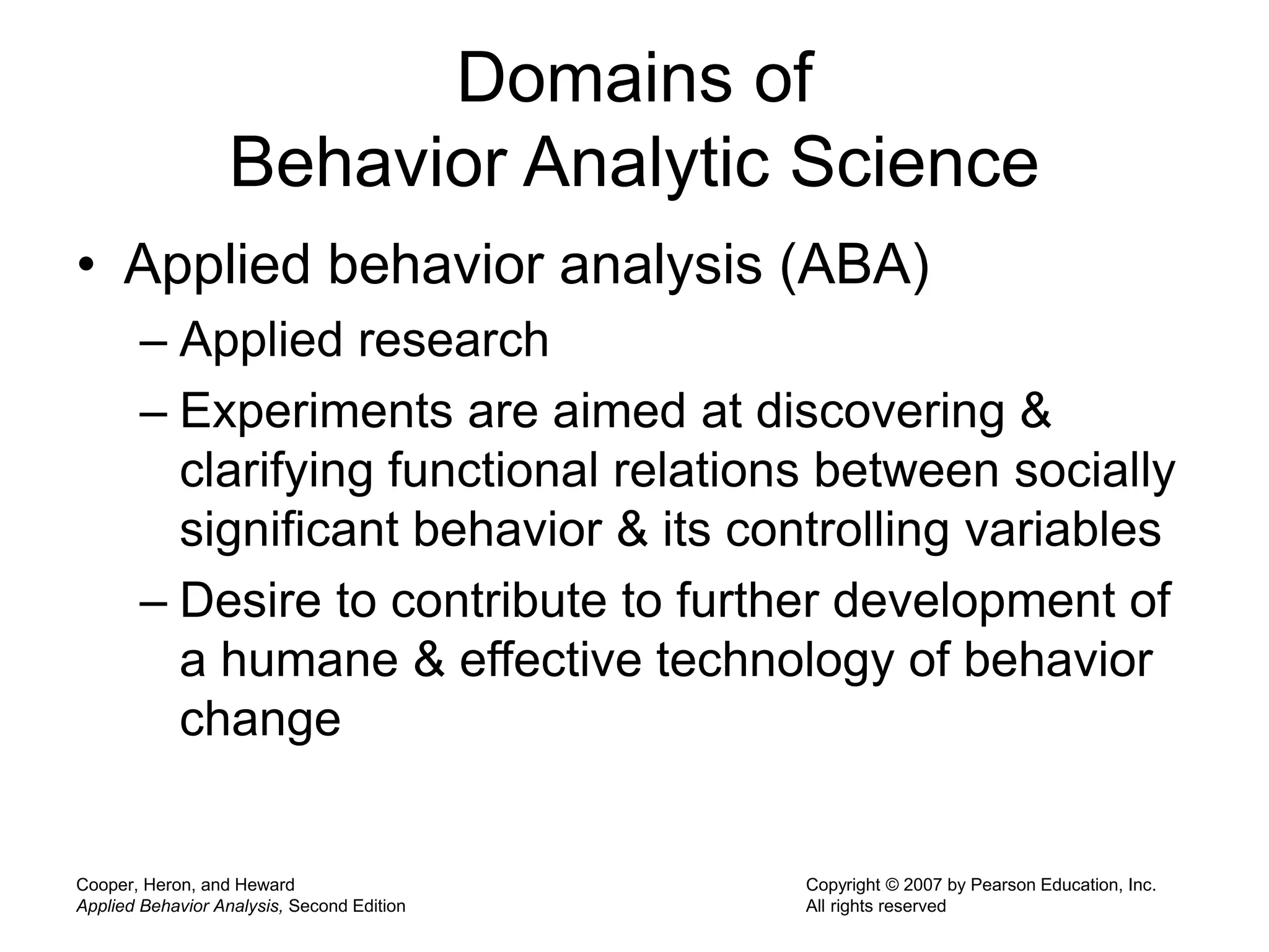 Cooper, Heron, and Heward
Applied Behavior Analysis, Second Edition
Copyright © 2007 by Pearson Education, Inc.
All rights reserved
Domains of
Behavior Analytic Science
• Applied behavior analysis (ABA)
– Applied research
– Experiments are aimed at discovering &
clarifying functional relations between socially
significant behavior & its controlling variables
– Desire to contribute to further development of
a humane & effective technology of behavior
change
 