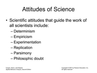 Cooper, Heron, and Heward
Applied Behavior Analysis, Second Edition
Copyright © 2007 by Pearson Education, Inc.
All rights reserved
Attitudes of Science
• Scientific attitudes that guide the work of
all scientists include:
– Determinism
– Empiricism
– Experimentation
– Replication
– Parsimony
– Philosophic doubt
 